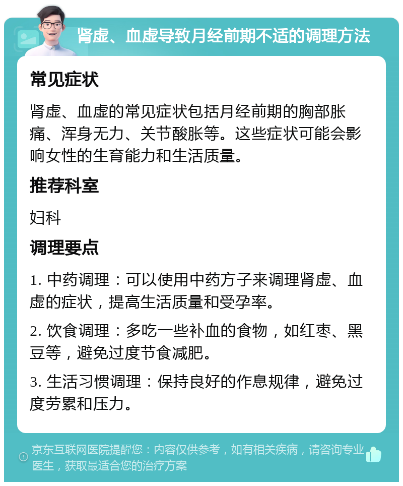 肾虚、血虚导致月经前期不适的调理方法 常见症状 肾虚、血虚的常见症状包括月经前期的胸部胀痛、浑身无力、关节酸胀等。这些症状可能会影响女性的生育能力和生活质量。 推荐科室 妇科 调理要点 1. 中药调理：可以使用中药方子来调理肾虚、血虚的症状，提高生活质量和受孕率。 2. 饮食调理：多吃一些补血的食物，如红枣、黑豆等，避免过度节食减肥。 3. 生活习惯调理：保持良好的作息规律，避免过度劳累和压力。