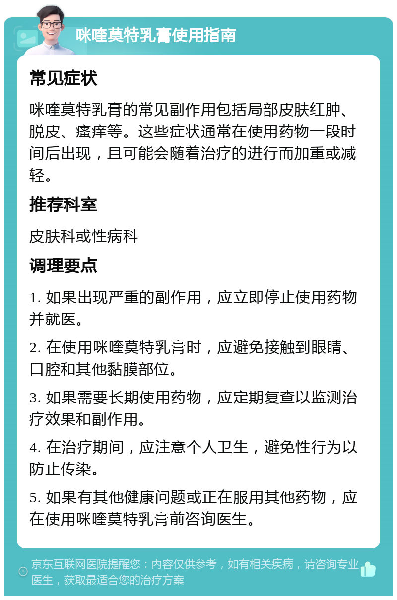 咪喹莫特乳膏使用指南 常见症状 咪喹莫特乳膏的常见副作用包括局部皮肤红肿、脱皮、瘙痒等。这些症状通常在使用药物一段时间后出现，且可能会随着治疗的进行而加重或减轻。 推荐科室 皮肤科或性病科 调理要点 1. 如果出现严重的副作用，应立即停止使用药物并就医。 2. 在使用咪喹莫特乳膏时，应避免接触到眼睛、口腔和其他黏膜部位。 3. 如果需要长期使用药物，应定期复查以监测治疗效果和副作用。 4. 在治疗期间，应注意个人卫生，避免性行为以防止传染。 5. 如果有其他健康问题或正在服用其他药物，应在使用咪喹莫特乳膏前咨询医生。