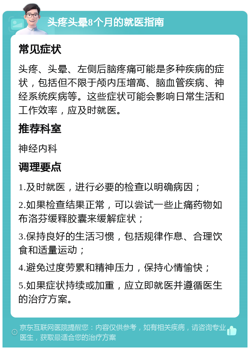 头疼头晕8个月的就医指南 常见症状 头疼、头晕、左侧后脑疼痛可能是多种疾病的症状，包括但不限于颅内压增高、脑血管疾病、神经系统疾病等。这些症状可能会影响日常生活和工作效率，应及时就医。 推荐科室 神经内科 调理要点 1.及时就医，进行必要的检查以明确病因； 2.如果检查结果正常，可以尝试一些止痛药物如布洛芬缓释胶囊来缓解症状； 3.保持良好的生活习惯，包括规律作息、合理饮食和适量运动； 4.避免过度劳累和精神压力，保持心情愉快； 5.如果症状持续或加重，应立即就医并遵循医生的治疗方案。