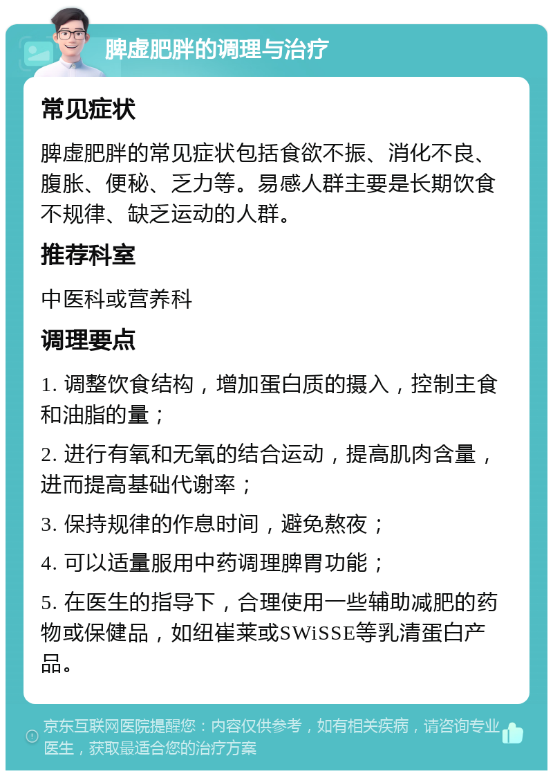 脾虚肥胖的调理与治疗 常见症状 脾虚肥胖的常见症状包括食欲不振、消化不良、腹胀、便秘、乏力等。易感人群主要是长期饮食不规律、缺乏运动的人群。 推荐科室 中医科或营养科 调理要点 1. 调整饮食结构，增加蛋白质的摄入，控制主食和油脂的量； 2. 进行有氧和无氧的结合运动，提高肌肉含量，进而提高基础代谢率； 3. 保持规律的作息时间，避免熬夜； 4. 可以适量服用中药调理脾胃功能； 5. 在医生的指导下，合理使用一些辅助减肥的药物或保健品，如纽崔莱或SWiSSE等乳清蛋白产品。