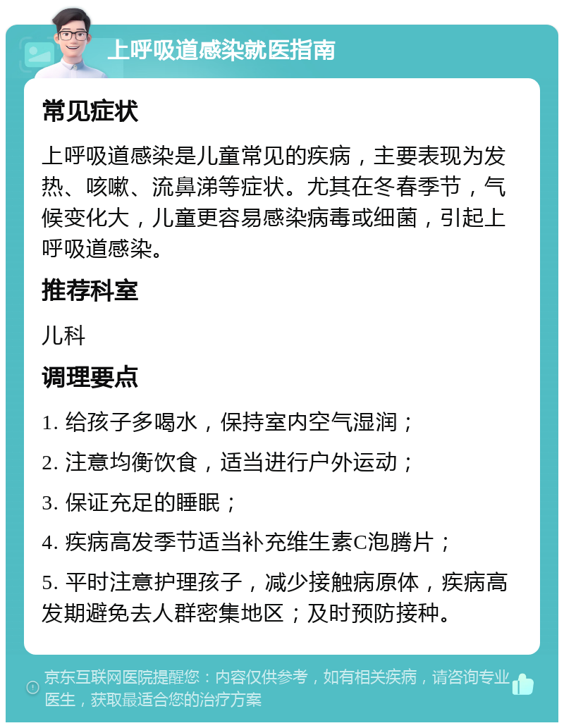 上呼吸道感染就医指南 常见症状 上呼吸道感染是儿童常见的疾病，主要表现为发热、咳嗽、流鼻涕等症状。尤其在冬春季节，气候变化大，儿童更容易感染病毒或细菌，引起上呼吸道感染。 推荐科室 儿科 调理要点 1. 给孩子多喝水，保持室内空气湿润； 2. 注意均衡饮食，适当进行户外运动； 3. 保证充足的睡眠； 4. 疾病高发季节适当补充维生素C泡腾片； 5. 平时注意护理孩子，减少接触病原体，疾病高发期避免去人群密集地区；及时预防接种。