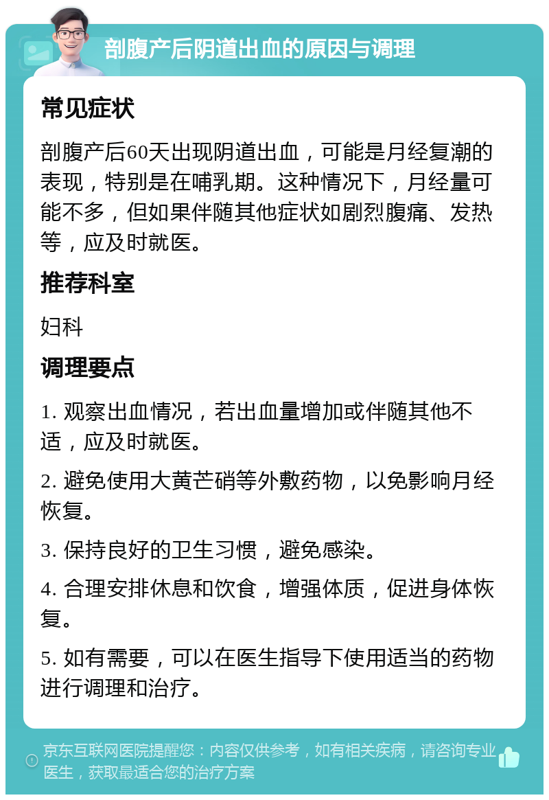 剖腹产后阴道出血的原因与调理 常见症状 剖腹产后60天出现阴道出血，可能是月经复潮的表现，特别是在哺乳期。这种情况下，月经量可能不多，但如果伴随其他症状如剧烈腹痛、发热等，应及时就医。 推荐科室 妇科 调理要点 1. 观察出血情况，若出血量增加或伴随其他不适，应及时就医。 2. 避免使用大黄芒硝等外敷药物，以免影响月经恢复。 3. 保持良好的卫生习惯，避免感染。 4. 合理安排休息和饮食，增强体质，促进身体恢复。 5. 如有需要，可以在医生指导下使用适当的药物进行调理和治疗。