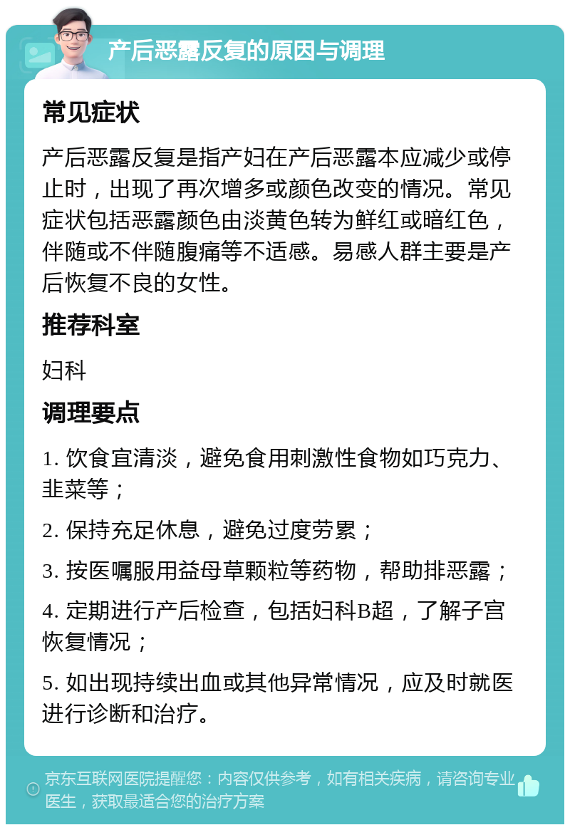 产后恶露反复的原因与调理 常见症状 产后恶露反复是指产妇在产后恶露本应减少或停止时，出现了再次增多或颜色改变的情况。常见症状包括恶露颜色由淡黄色转为鲜红或暗红色，伴随或不伴随腹痛等不适感。易感人群主要是产后恢复不良的女性。 推荐科室 妇科 调理要点 1. 饮食宜清淡，避免食用刺激性食物如巧克力、韭菜等； 2. 保持充足休息，避免过度劳累； 3. 按医嘱服用益母草颗粒等药物，帮助排恶露； 4. 定期进行产后检查，包括妇科B超，了解子宫恢复情况； 5. 如出现持续出血或其他异常情况，应及时就医进行诊断和治疗。