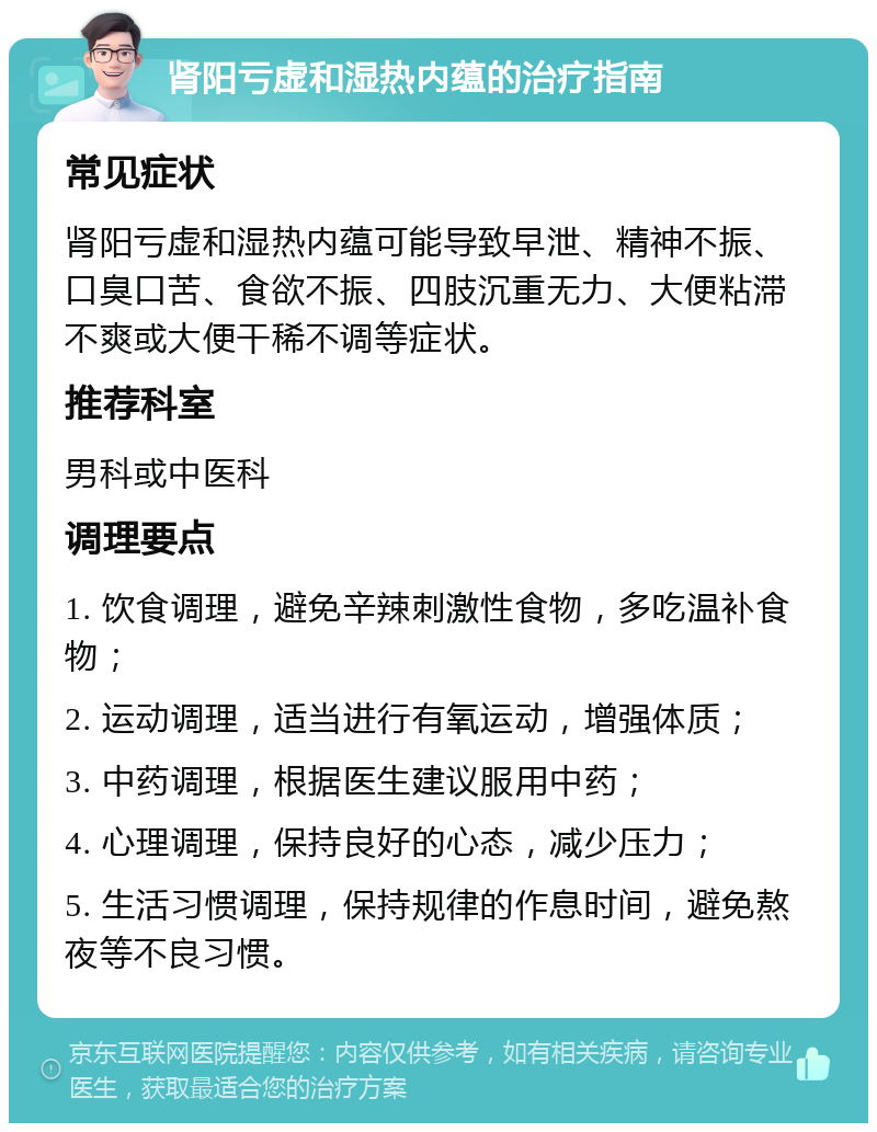 肾阳亏虚和湿热内蕴的治疗指南 常见症状 肾阳亏虚和湿热内蕴可能导致早泄、精神不振、口臭口苦、食欲不振、四肢沉重无力、大便粘滞不爽或大便干稀不调等症状。 推荐科室 男科或中医科 调理要点 1. 饮食调理，避免辛辣刺激性食物，多吃温补食物； 2. 运动调理，适当进行有氧运动，增强体质； 3. 中药调理，根据医生建议服用中药； 4. 心理调理，保持良好的心态，减少压力； 5. 生活习惯调理，保持规律的作息时间，避免熬夜等不良习惯。