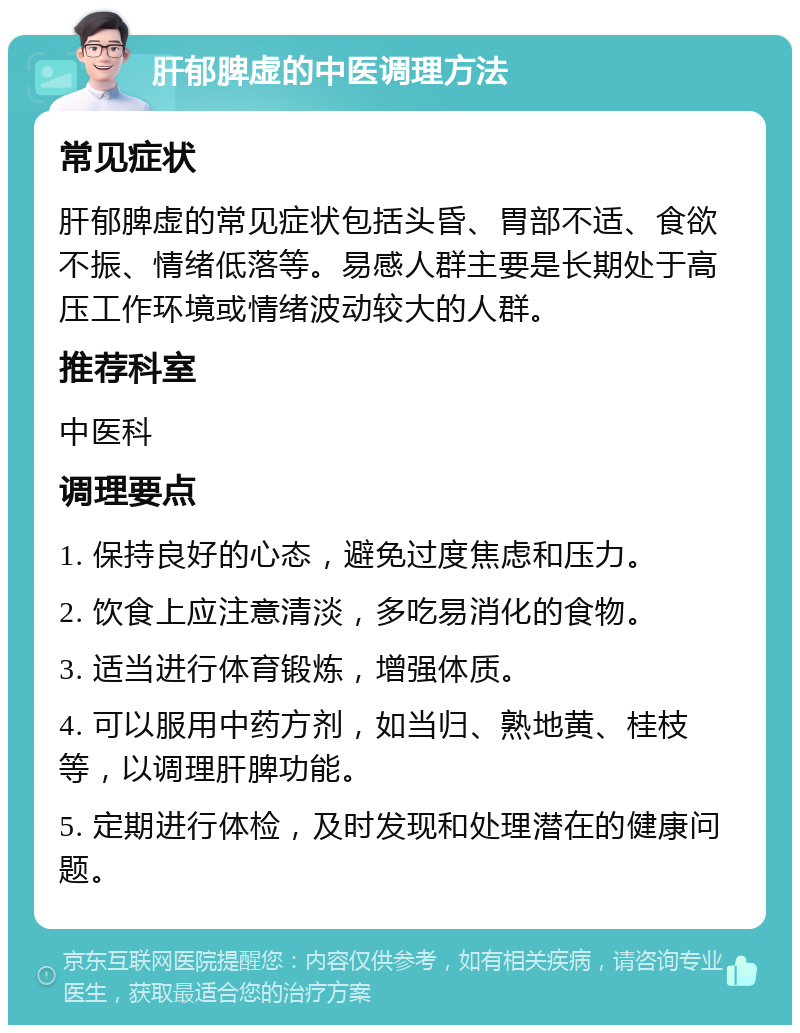 肝郁脾虚的中医调理方法 常见症状 肝郁脾虚的常见症状包括头昏、胃部不适、食欲不振、情绪低落等。易感人群主要是长期处于高压工作环境或情绪波动较大的人群。 推荐科室 中医科 调理要点 1. 保持良好的心态，避免过度焦虑和压力。 2. 饮食上应注意清淡，多吃易消化的食物。 3. 适当进行体育锻炼，增强体质。 4. 可以服用中药方剂，如当归、熟地黄、桂枝等，以调理肝脾功能。 5. 定期进行体检，及时发现和处理潜在的健康问题。