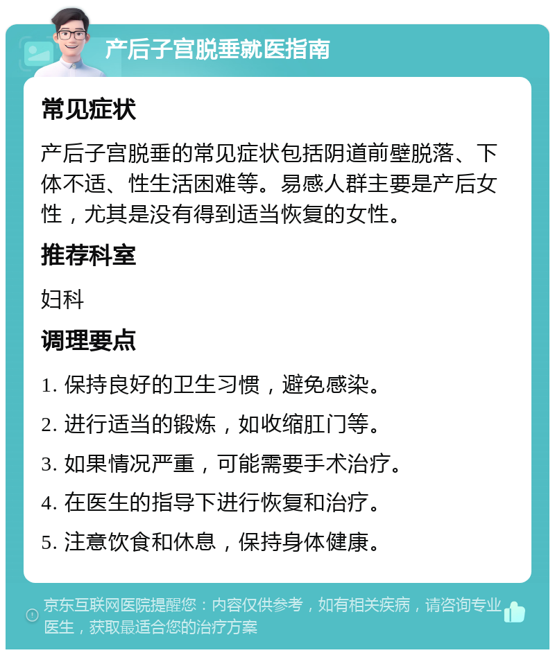 产后子宫脱垂就医指南 常见症状 产后子宫脱垂的常见症状包括阴道前壁脱落、下体不适、性生活困难等。易感人群主要是产后女性，尤其是没有得到适当恢复的女性。 推荐科室 妇科 调理要点 1. 保持良好的卫生习惯，避免感染。 2. 进行适当的锻炼，如收缩肛门等。 3. 如果情况严重，可能需要手术治疗。 4. 在医生的指导下进行恢复和治疗。 5. 注意饮食和休息，保持身体健康。