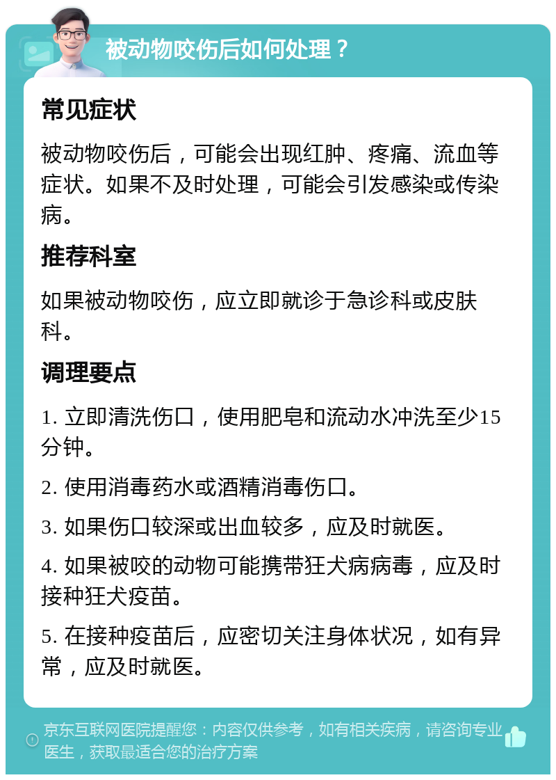 被动物咬伤后如何处理？ 常见症状 被动物咬伤后，可能会出现红肿、疼痛、流血等症状。如果不及时处理，可能会引发感染或传染病。 推荐科室 如果被动物咬伤，应立即就诊于急诊科或皮肤科。 调理要点 1. 立即清洗伤口，使用肥皂和流动水冲洗至少15分钟。 2. 使用消毒药水或酒精消毒伤口。 3. 如果伤口较深或出血较多，应及时就医。 4. 如果被咬的动物可能携带狂犬病病毒，应及时接种狂犬疫苗。 5. 在接种疫苗后，应密切关注身体状况，如有异常，应及时就医。