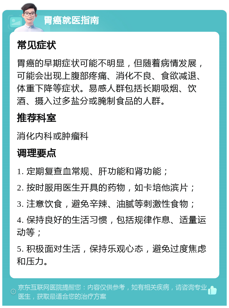 胃癌就医指南 常见症状 胃癌的早期症状可能不明显，但随着病情发展，可能会出现上腹部疼痛、消化不良、食欲减退、体重下降等症状。易感人群包括长期吸烟、饮酒、摄入过多盐分或腌制食品的人群。 推荐科室 消化内科或肿瘤科 调理要点 1. 定期复查血常规、肝功能和肾功能； 2. 按时服用医生开具的药物，如卡培他滨片； 3. 注意饮食，避免辛辣、油腻等刺激性食物； 4. 保持良好的生活习惯，包括规律作息、适量运动等； 5. 积极面对生活，保持乐观心态，避免过度焦虑和压力。