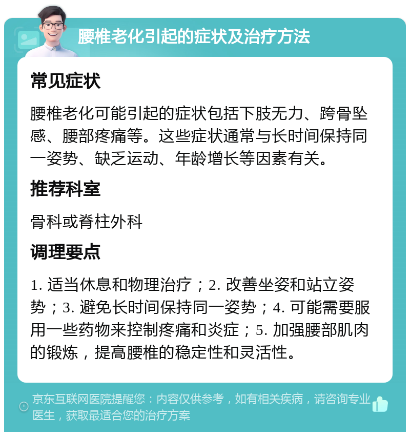 腰椎老化引起的症状及治疗方法 常见症状 腰椎老化可能引起的症状包括下肢无力、跨骨坠感、腰部疼痛等。这些症状通常与长时间保持同一姿势、缺乏运动、年龄增长等因素有关。 推荐科室 骨科或脊柱外科 调理要点 1. 适当休息和物理治疗；2. 改善坐姿和站立姿势；3. 避免长时间保持同一姿势；4. 可能需要服用一些药物来控制疼痛和炎症；5. 加强腰部肌肉的锻炼，提高腰椎的稳定性和灵活性。