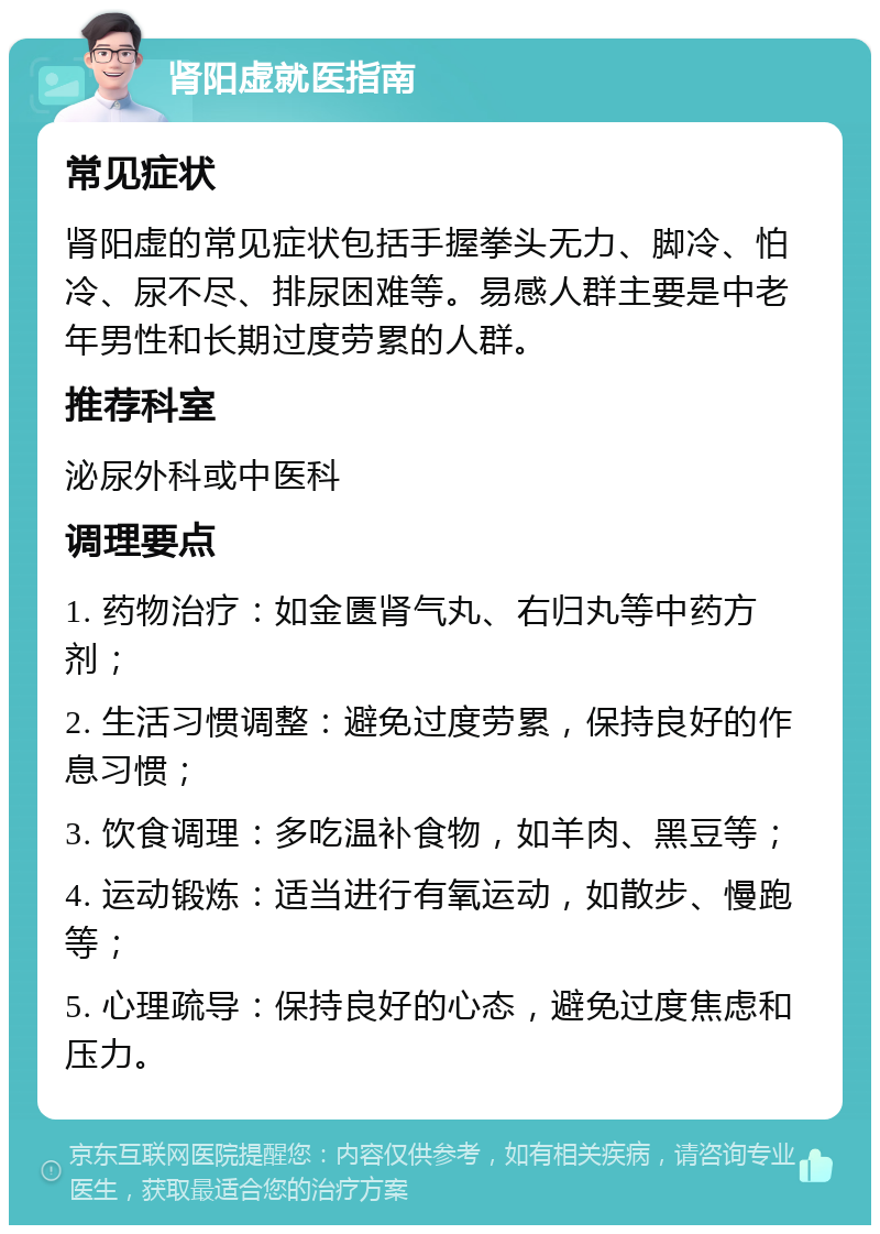 肾阳虚就医指南 常见症状 肾阳虚的常见症状包括手握拳头无力、脚冷、怕冷、尿不尽、排尿困难等。易感人群主要是中老年男性和长期过度劳累的人群。 推荐科室 泌尿外科或中医科 调理要点 1. 药物治疗：如金匮肾气丸、右归丸等中药方剂； 2. 生活习惯调整：避免过度劳累，保持良好的作息习惯； 3. 饮食调理：多吃温补食物，如羊肉、黑豆等； 4. 运动锻炼：适当进行有氧运动，如散步、慢跑等； 5. 心理疏导：保持良好的心态，避免过度焦虑和压力。