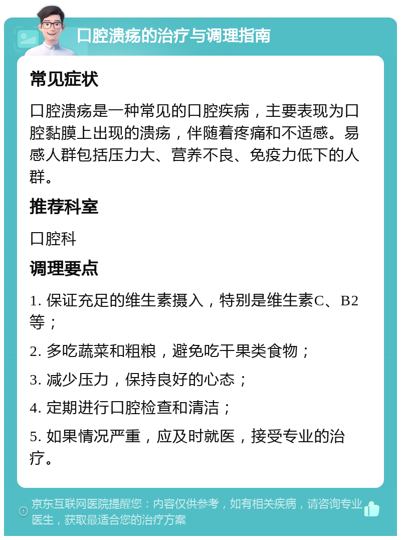 口腔溃疡的治疗与调理指南 常见症状 口腔溃疡是一种常见的口腔疾病，主要表现为口腔黏膜上出现的溃疡，伴随着疼痛和不适感。易感人群包括压力大、营养不良、免疫力低下的人群。 推荐科室 口腔科 调理要点 1. 保证充足的维生素摄入，特别是维生素C、B2等； 2. 多吃蔬菜和粗粮，避免吃干果类食物； 3. 减少压力，保持良好的心态； 4. 定期进行口腔检查和清洁； 5. 如果情况严重，应及时就医，接受专业的治疗。