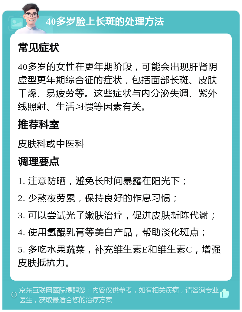 40多岁脸上长斑的处理方法 常见症状 40多岁的女性在更年期阶段，可能会出现肝肾阴虚型更年期综合征的症状，包括面部长斑、皮肤干燥、易疲劳等。这些症状与内分泌失调、紫外线照射、生活习惯等因素有关。 推荐科室 皮肤科或中医科 调理要点 1. 注意防晒，避免长时间暴露在阳光下； 2. 少熬夜劳累，保持良好的作息习惯； 3. 可以尝试光子嫩肤治疗，促进皮肤新陈代谢； 4. 使用氢醌乳膏等美白产品，帮助淡化斑点； 5. 多吃水果蔬菜，补充维生素E和维生素C，增强皮肤抵抗力。