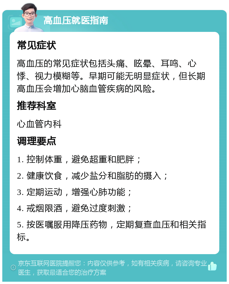 高血压就医指南 常见症状 高血压的常见症状包括头痛、眩晕、耳鸣、心悸、视力模糊等。早期可能无明显症状，但长期高血压会增加心脑血管疾病的风险。 推荐科室 心血管内科 调理要点 1. 控制体重，避免超重和肥胖； 2. 健康饮食，减少盐分和脂肪的摄入； 3. 定期运动，增强心肺功能； 4. 戒烟限酒，避免过度刺激； 5. 按医嘱服用降压药物，定期复查血压和相关指标。