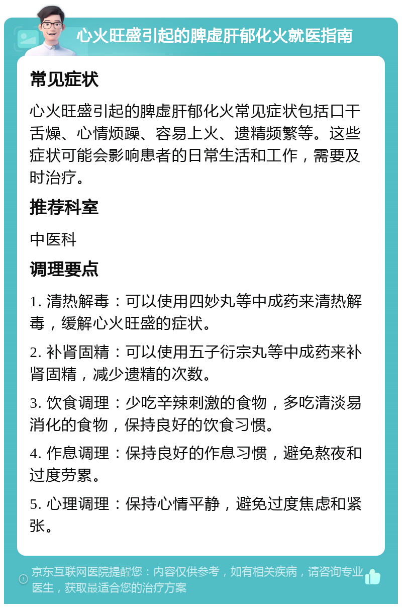 心火旺盛引起的脾虚肝郁化火就医指南 常见症状 心火旺盛引起的脾虚肝郁化火常见症状包括口干舌燥、心情烦躁、容易上火、遗精频繁等。这些症状可能会影响患者的日常生活和工作，需要及时治疗。 推荐科室 中医科 调理要点 1. 清热解毒：可以使用四妙丸等中成药来清热解毒，缓解心火旺盛的症状。 2. 补肾固精：可以使用五子衍宗丸等中成药来补肾固精，减少遗精的次数。 3. 饮食调理：少吃辛辣刺激的食物，多吃清淡易消化的食物，保持良好的饮食习惯。 4. 作息调理：保持良好的作息习惯，避免熬夜和过度劳累。 5. 心理调理：保持心情平静，避免过度焦虑和紧张。