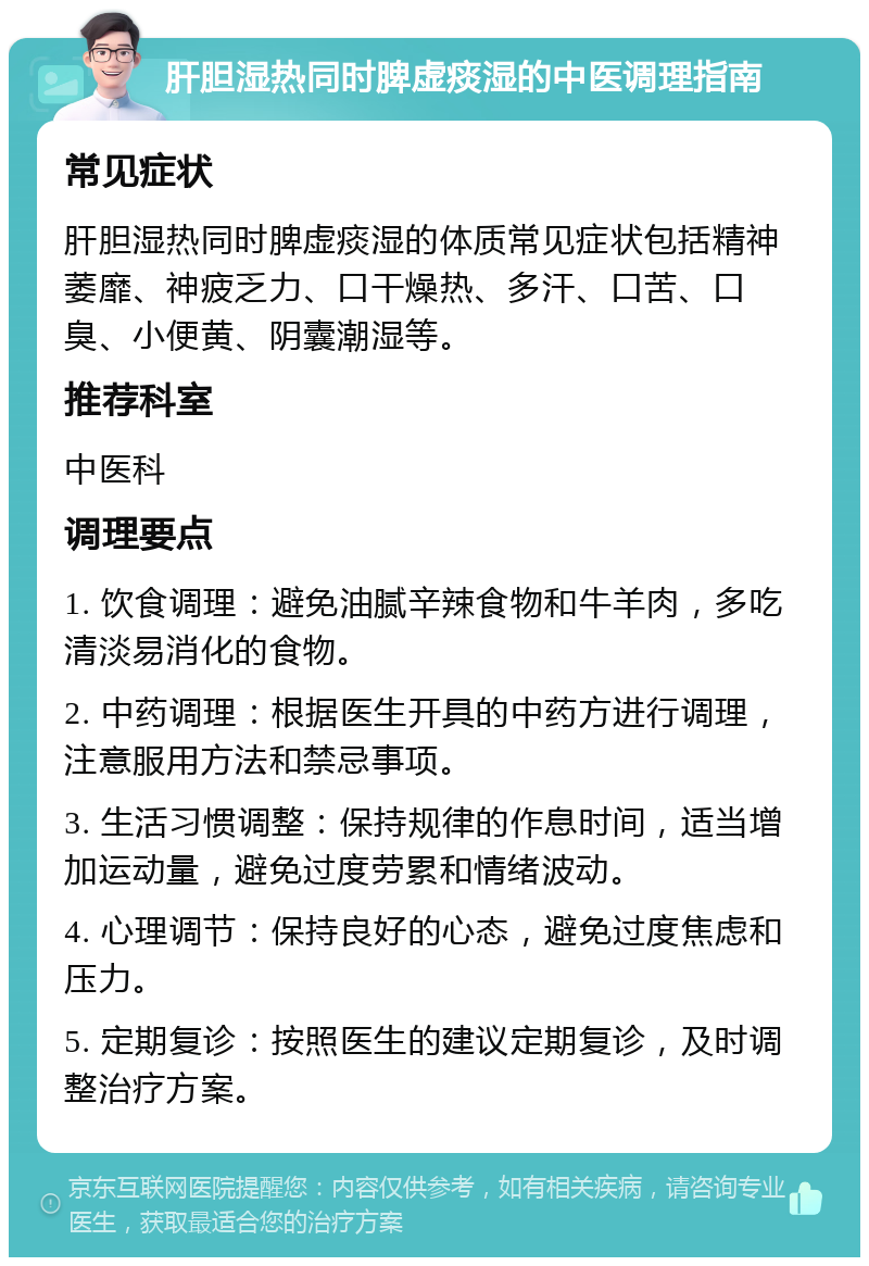 肝胆湿热同时脾虚痰湿的中医调理指南 常见症状 肝胆湿热同时脾虚痰湿的体质常见症状包括精神萎靡、神疲乏力、口干燥热、多汗、口苦、口臭、小便黄、阴囊潮湿等。 推荐科室 中医科 调理要点 1. 饮食调理：避免油腻辛辣食物和牛羊肉，多吃清淡易消化的食物。 2. 中药调理：根据医生开具的中药方进行调理，注意服用方法和禁忌事项。 3. 生活习惯调整：保持规律的作息时间，适当增加运动量，避免过度劳累和情绪波动。 4. 心理调节：保持良好的心态，避免过度焦虑和压力。 5. 定期复诊：按照医生的建议定期复诊，及时调整治疗方案。