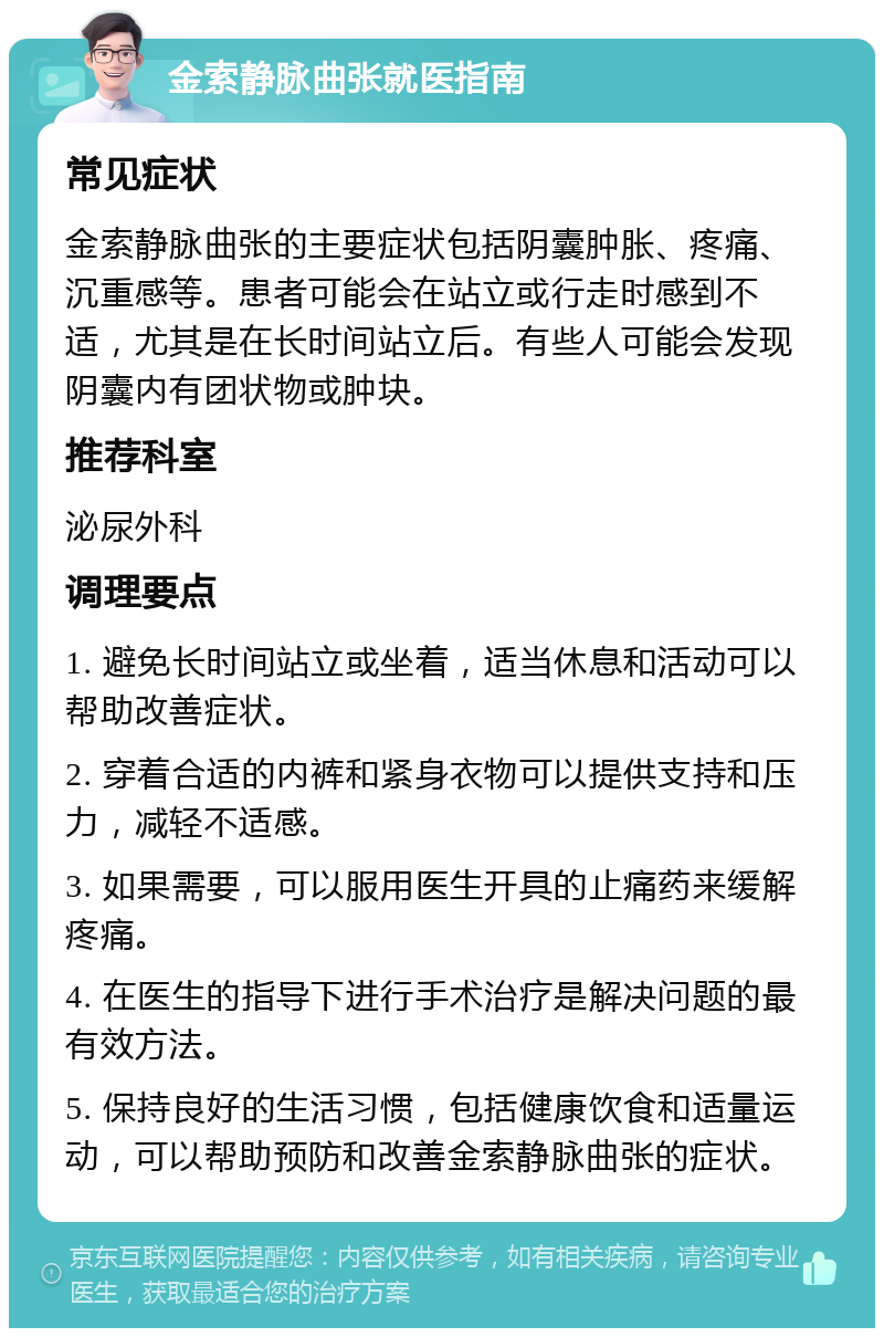 金索静脉曲张就医指南 常见症状 金索静脉曲张的主要症状包括阴囊肿胀、疼痛、沉重感等。患者可能会在站立或行走时感到不适，尤其是在长时间站立后。有些人可能会发现阴囊内有团状物或肿块。 推荐科室 泌尿外科 调理要点 1. 避免长时间站立或坐着，适当休息和活动可以帮助改善症状。 2. 穿着合适的内裤和紧身衣物可以提供支持和压力，减轻不适感。 3. 如果需要，可以服用医生开具的止痛药来缓解疼痛。 4. 在医生的指导下进行手术治疗是解决问题的最有效方法。 5. 保持良好的生活习惯，包括健康饮食和适量运动，可以帮助预防和改善金索静脉曲张的症状。