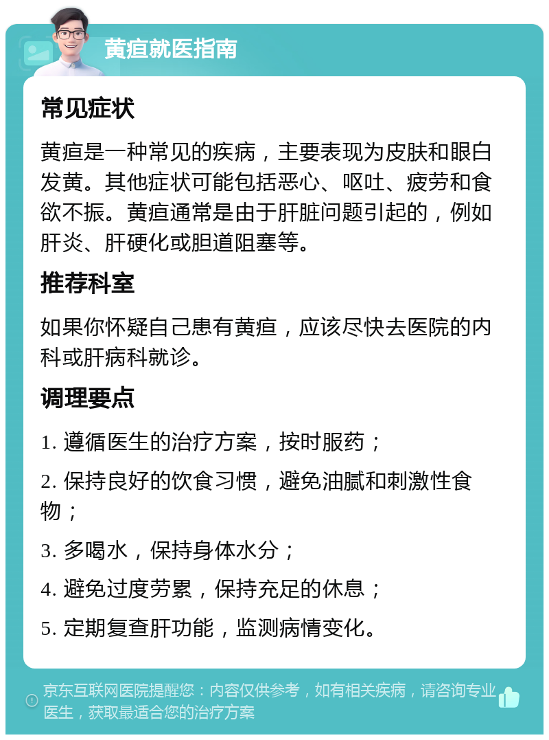 黄疸就医指南 常见症状 黄疸是一种常见的疾病，主要表现为皮肤和眼白发黄。其他症状可能包括恶心、呕吐、疲劳和食欲不振。黄疸通常是由于肝脏问题引起的，例如肝炎、肝硬化或胆道阻塞等。 推荐科室 如果你怀疑自己患有黄疸，应该尽快去医院的内科或肝病科就诊。 调理要点 1. 遵循医生的治疗方案，按时服药； 2. 保持良好的饮食习惯，避免油腻和刺激性食物； 3. 多喝水，保持身体水分； 4. 避免过度劳累，保持充足的休息； 5. 定期复查肝功能，监测病情变化。