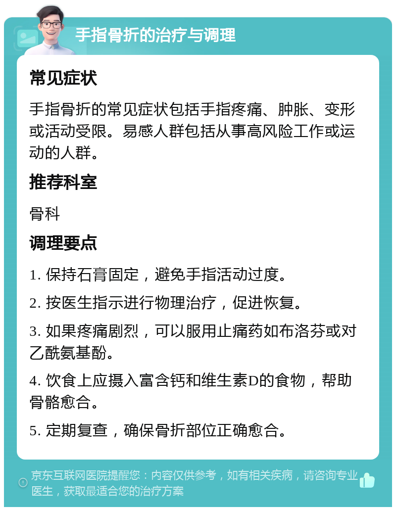 手指骨折的治疗与调理 常见症状 手指骨折的常见症状包括手指疼痛、肿胀、变形或活动受限。易感人群包括从事高风险工作或运动的人群。 推荐科室 骨科 调理要点 1. 保持石膏固定，避免手指活动过度。 2. 按医生指示进行物理治疗，促进恢复。 3. 如果疼痛剧烈，可以服用止痛药如布洛芬或对乙酰氨基酚。 4. 饮食上应摄入富含钙和维生素D的食物，帮助骨骼愈合。 5. 定期复查，确保骨折部位正确愈合。