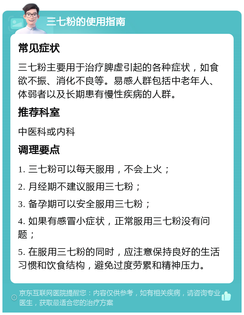 三七粉的使用指南 常见症状 三七粉主要用于治疗脾虚引起的各种症状，如食欲不振、消化不良等。易感人群包括中老年人、体弱者以及长期患有慢性疾病的人群。 推荐科室 中医科或内科 调理要点 1. 三七粉可以每天服用，不会上火； 2. 月经期不建议服用三七粉； 3. 备孕期可以安全服用三七粉； 4. 如果有感冒小症状，正常服用三七粉没有问题； 5. 在服用三七粉的同时，应注意保持良好的生活习惯和饮食结构，避免过度劳累和精神压力。