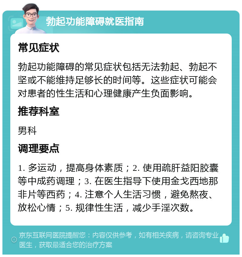 勃起功能障碍就医指南 常见症状 勃起功能障碍的常见症状包括无法勃起、勃起不坚或不能维持足够长的时间等。这些症状可能会对患者的性生活和心理健康产生负面影响。 推荐科室 男科 调理要点 1. 多运动，提高身体素质；2. 使用疏肝益阳胶囊等中成药调理；3. 在医生指导下使用金戈西地那非片等西药；4. 注意个人生活习惯，避免熬夜、放松心情；5. 规律性生活，减少手淫次数。