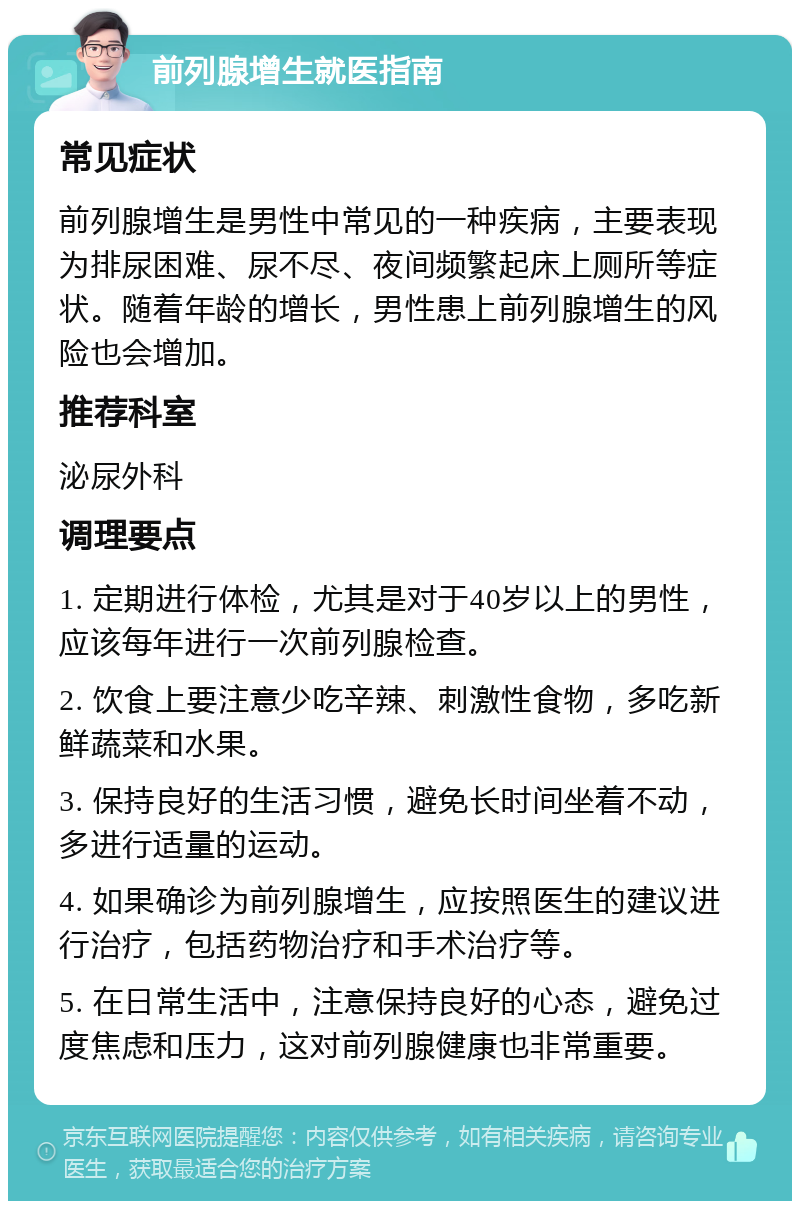 前列腺增生就医指南 常见症状 前列腺增生是男性中常见的一种疾病，主要表现为排尿困难、尿不尽、夜间频繁起床上厕所等症状。随着年龄的增长，男性患上前列腺增生的风险也会增加。 推荐科室 泌尿外科 调理要点 1. 定期进行体检，尤其是对于40岁以上的男性，应该每年进行一次前列腺检查。 2. 饮食上要注意少吃辛辣、刺激性食物，多吃新鲜蔬菜和水果。 3. 保持良好的生活习惯，避免长时间坐着不动，多进行适量的运动。 4. 如果确诊为前列腺增生，应按照医生的建议进行治疗，包括药物治疗和手术治疗等。 5. 在日常生活中，注意保持良好的心态，避免过度焦虑和压力，这对前列腺健康也非常重要。