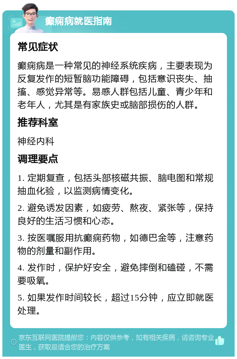 癫痫病就医指南 常见症状 癫痫病是一种常见的神经系统疾病，主要表现为反复发作的短暂脑功能障碍，包括意识丧失、抽搐、感觉异常等。易感人群包括儿童、青少年和老年人，尤其是有家族史或脑部损伤的人群。 推荐科室 神经内科 调理要点 1. 定期复查，包括头部核磁共振、脑电图和常规抽血化验，以监测病情变化。 2. 避免诱发因素，如疲劳、熬夜、紧张等，保持良好的生活习惯和心态。 3. 按医嘱服用抗癫痫药物，如德巴金等，注意药物的剂量和副作用。 4. 发作时，保护好安全，避免摔倒和磕碰，不需要吸氧。 5. 如果发作时间较长，超过15分钟，应立即就医处理。