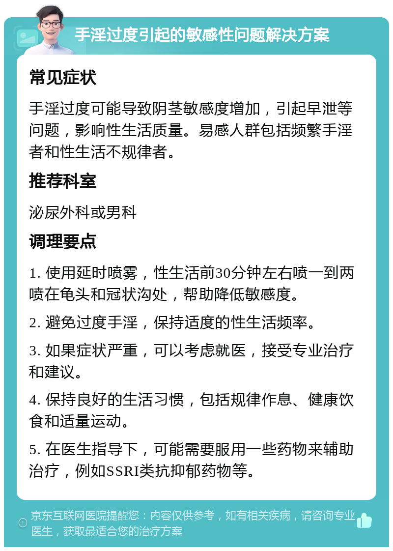 手淫过度引起的敏感性问题解决方案 常见症状 手淫过度可能导致阴茎敏感度增加，引起早泄等问题，影响性生活质量。易感人群包括频繁手淫者和性生活不规律者。 推荐科室 泌尿外科或男科 调理要点 1. 使用延时喷雾，性生活前30分钟左右喷一到两喷在龟头和冠状沟处，帮助降低敏感度。 2. 避免过度手淫，保持适度的性生活频率。 3. 如果症状严重，可以考虑就医，接受专业治疗和建议。 4. 保持良好的生活习惯，包括规律作息、健康饮食和适量运动。 5. 在医生指导下，可能需要服用一些药物来辅助治疗，例如SSRI类抗抑郁药物等。