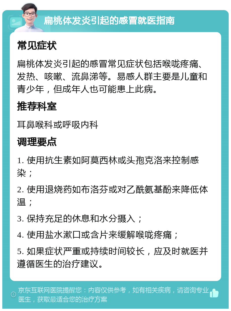 扁桃体发炎引起的感冒就医指南 常见症状 扁桃体发炎引起的感冒常见症状包括喉咙疼痛、发热、咳嗽、流鼻涕等。易感人群主要是儿童和青少年，但成年人也可能患上此病。 推荐科室 耳鼻喉科或呼吸内科 调理要点 1. 使用抗生素如阿莫西林或头孢克洛来控制感染； 2. 使用退烧药如布洛芬或对乙酰氨基酚来降低体温； 3. 保持充足的休息和水分摄入； 4. 使用盐水漱口或含片来缓解喉咙疼痛； 5. 如果症状严重或持续时间较长，应及时就医并遵循医生的治疗建议。