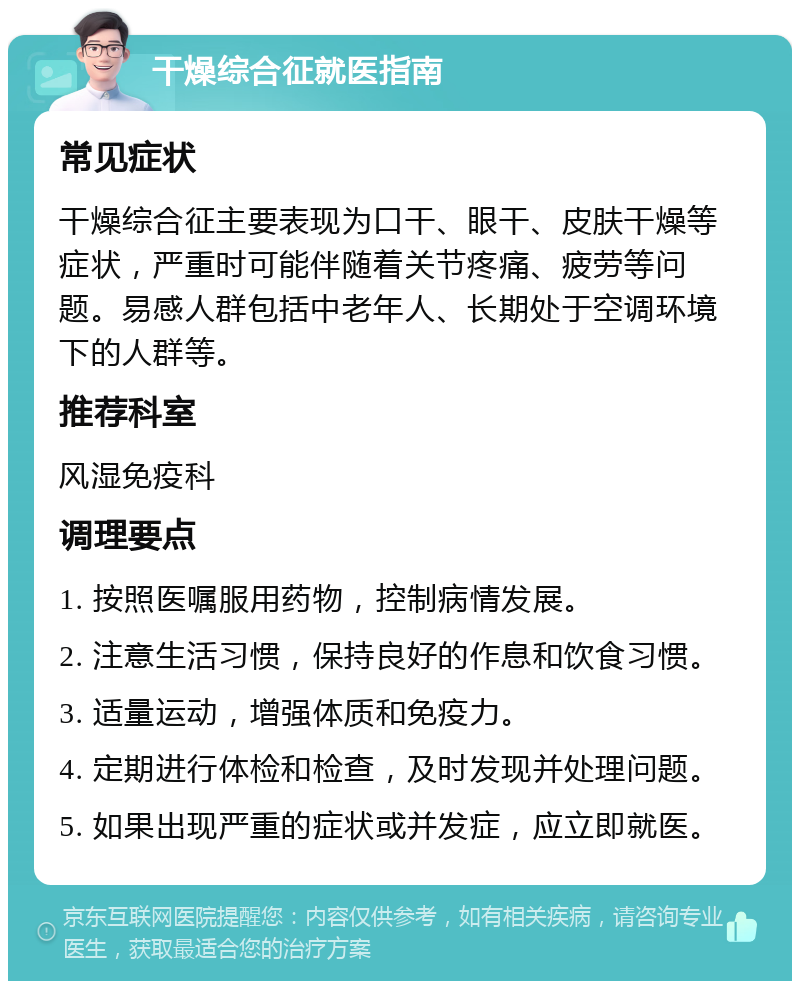 干燥综合征就医指南 常见症状 干燥综合征主要表现为口干、眼干、皮肤干燥等症状，严重时可能伴随着关节疼痛、疲劳等问题。易感人群包括中老年人、长期处于空调环境下的人群等。 推荐科室 风湿免疫科 调理要点 1. 按照医嘱服用药物，控制病情发展。 2. 注意生活习惯，保持良好的作息和饮食习惯。 3. 适量运动，增强体质和免疫力。 4. 定期进行体检和检查，及时发现并处理问题。 5. 如果出现严重的症状或并发症，应立即就医。