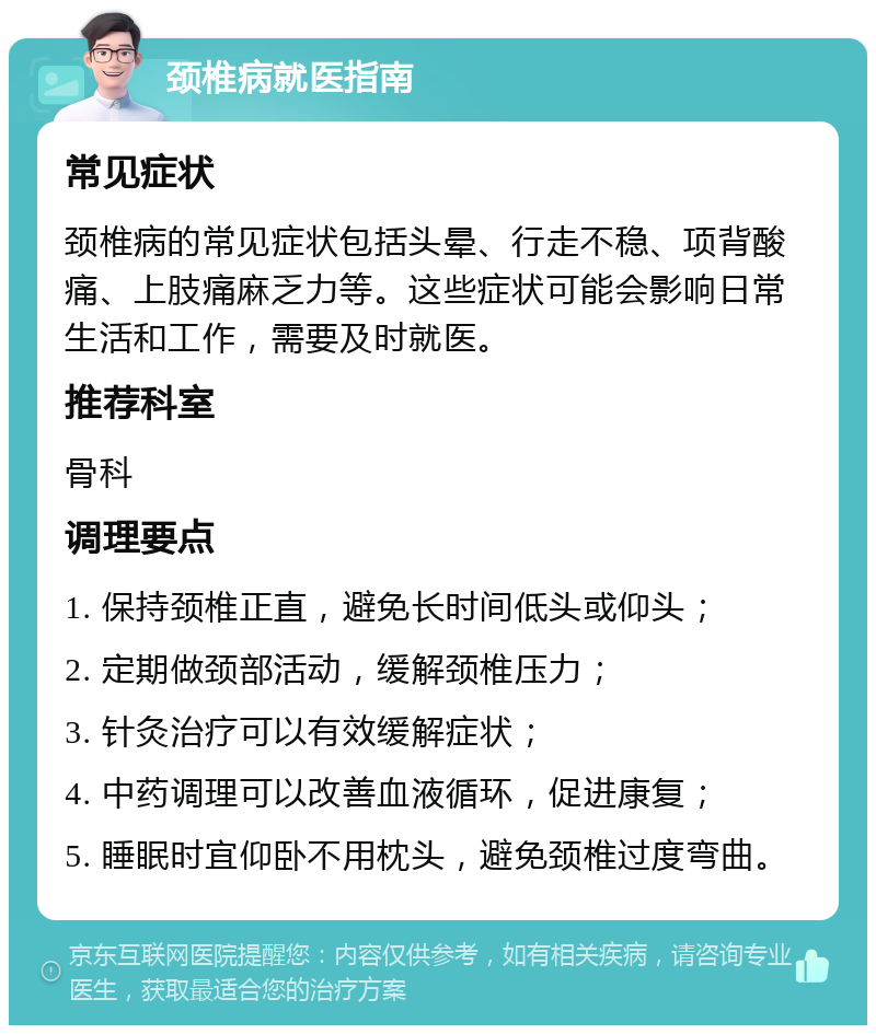 颈椎病就医指南 常见症状 颈椎病的常见症状包括头晕、行走不稳、项背酸痛、上肢痛麻乏力等。这些症状可能会影响日常生活和工作，需要及时就医。 推荐科室 骨科 调理要点 1. 保持颈椎正直，避免长时间低头或仰头； 2. 定期做颈部活动，缓解颈椎压力； 3. 针灸治疗可以有效缓解症状； 4. 中药调理可以改善血液循环，促进康复； 5. 睡眠时宜仰卧不用枕头，避免颈椎过度弯曲。