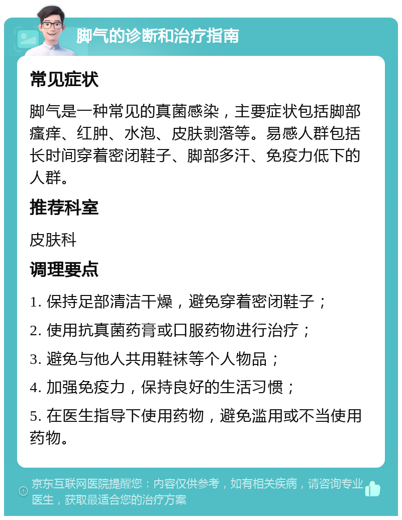 脚气的诊断和治疗指南 常见症状 脚气是一种常见的真菌感染，主要症状包括脚部瘙痒、红肿、水泡、皮肤剥落等。易感人群包括长时间穿着密闭鞋子、脚部多汗、免疫力低下的人群。 推荐科室 皮肤科 调理要点 1. 保持足部清洁干燥，避免穿着密闭鞋子； 2. 使用抗真菌药膏或口服药物进行治疗； 3. 避免与他人共用鞋袜等个人物品； 4. 加强免疫力，保持良好的生活习惯； 5. 在医生指导下使用药物，避免滥用或不当使用药物。