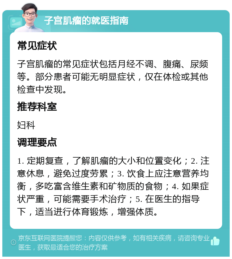 子宫肌瘤的就医指南 常见症状 子宫肌瘤的常见症状包括月经不调、腹痛、尿频等。部分患者可能无明显症状，仅在体检或其他检查中发现。 推荐科室 妇科 调理要点 1. 定期复查，了解肌瘤的大小和位置变化；2. 注意休息，避免过度劳累；3. 饮食上应注意营养均衡，多吃富含维生素和矿物质的食物；4. 如果症状严重，可能需要手术治疗；5. 在医生的指导下，适当进行体育锻炼，增强体质。