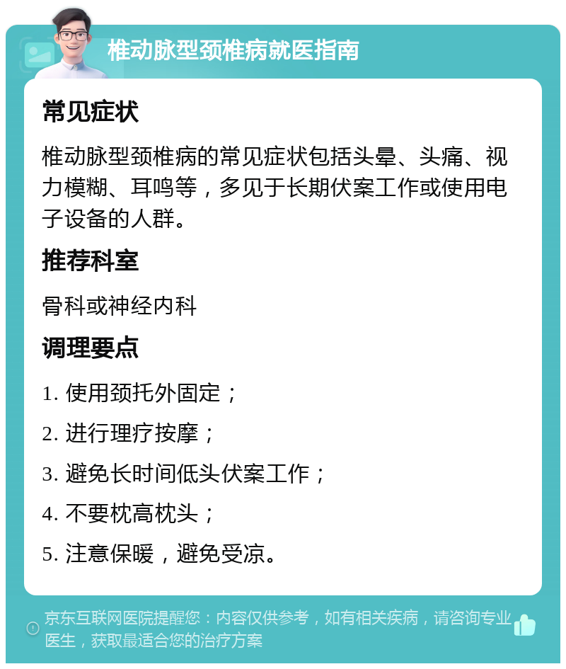 椎动脉型颈椎病就医指南 常见症状 椎动脉型颈椎病的常见症状包括头晕、头痛、视力模糊、耳鸣等，多见于长期伏案工作或使用电子设备的人群。 推荐科室 骨科或神经内科 调理要点 1. 使用颈托外固定； 2. 进行理疗按摩； 3. 避免长时间低头伏案工作； 4. 不要枕高枕头； 5. 注意保暖，避免受凉。