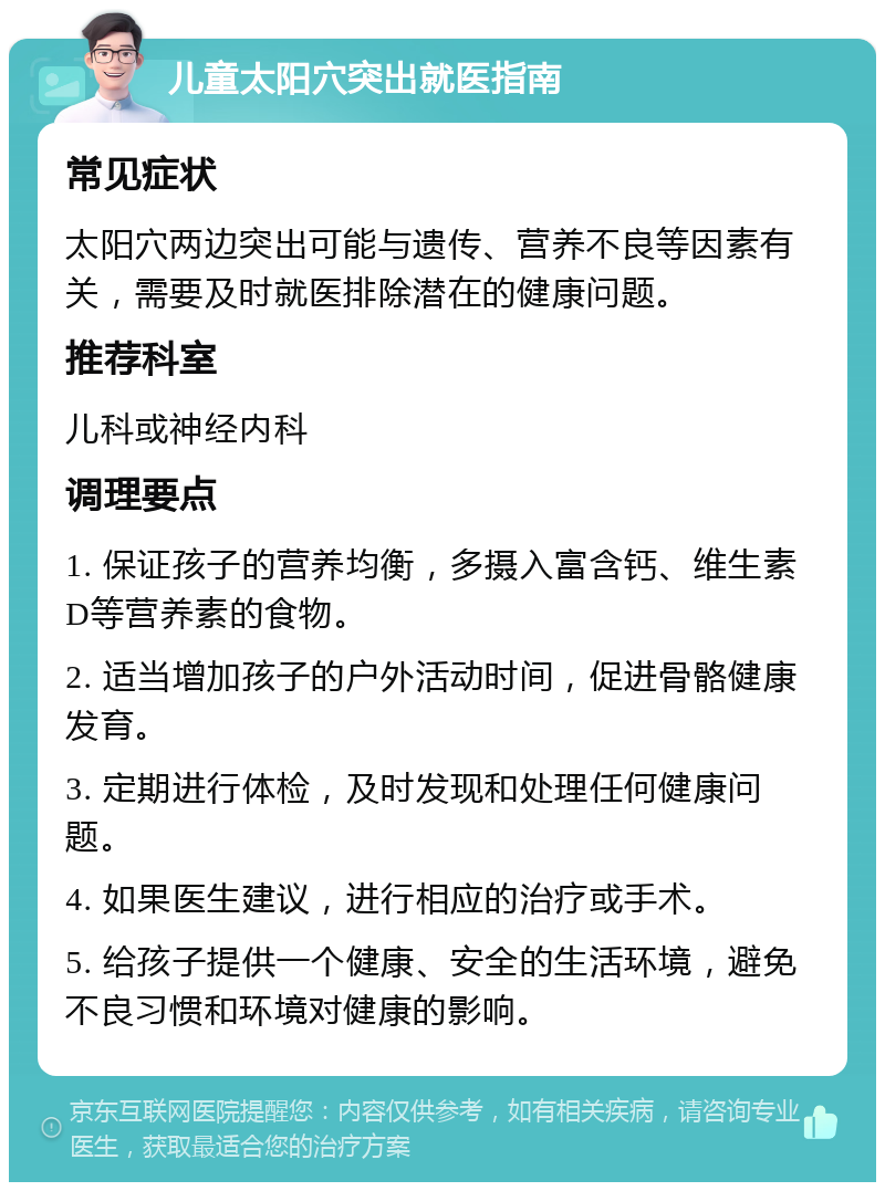 儿童太阳穴突出就医指南 常见症状 太阳穴两边突出可能与遗传、营养不良等因素有关，需要及时就医排除潜在的健康问题。 推荐科室 儿科或神经内科 调理要点 1. 保证孩子的营养均衡，多摄入富含钙、维生素D等营养素的食物。 2. 适当增加孩子的户外活动时间，促进骨骼健康发育。 3. 定期进行体检，及时发现和处理任何健康问题。 4. 如果医生建议，进行相应的治疗或手术。 5. 给孩子提供一个健康、安全的生活环境，避免不良习惯和环境对健康的影响。