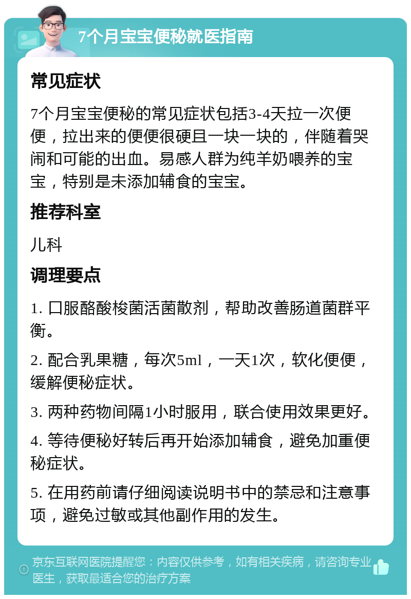 7个月宝宝便秘就医指南 常见症状 7个月宝宝便秘的常见症状包括3-4天拉一次便便，拉出来的便便很硬且一块一块的，伴随着哭闹和可能的出血。易感人群为纯羊奶喂养的宝宝，特别是未添加辅食的宝宝。 推荐科室 儿科 调理要点 1. 口服酪酸梭菌活菌散剂，帮助改善肠道菌群平衡。 2. 配合乳果糖，每次5ml，一天1次，软化便便，缓解便秘症状。 3. 两种药物间隔1小时服用，联合使用效果更好。 4. 等待便秘好转后再开始添加辅食，避免加重便秘症状。 5. 在用药前请仔细阅读说明书中的禁忌和注意事项，避免过敏或其他副作用的发生。