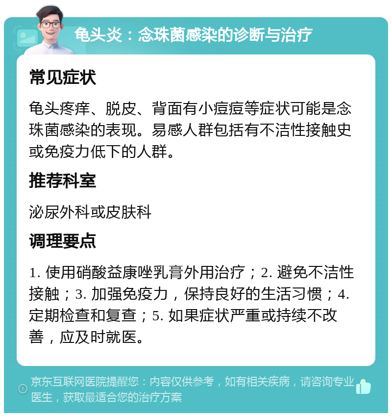 龟头炎：念珠菌感染的诊断与治疗 常见症状 龟头疼痒、脱皮、背面有小痘痘等症状可能是念珠菌感染的表现。易感人群包括有不洁性接触史或免疫力低下的人群。 推荐科室 泌尿外科或皮肤科 调理要点 1. 使用硝酸益康唑乳膏外用治疗；2. 避免不洁性接触；3. 加强免疫力，保持良好的生活习惯；4. 定期检查和复查；5. 如果症状严重或持续不改善，应及时就医。