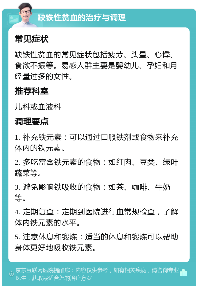 缺铁性贫血的治疗与调理 常见症状 缺铁性贫血的常见症状包括疲劳、头晕、心悸、食欲不振等。易感人群主要是婴幼儿、孕妇和月经量过多的女性。 推荐科室 儿科或血液科 调理要点 1. 补充铁元素：可以通过口服铁剂或食物来补充体内的铁元素。 2. 多吃富含铁元素的食物：如红肉、豆类、绿叶蔬菜等。 3. 避免影响铁吸收的食物：如茶、咖啡、牛奶等。 4. 定期复查：定期到医院进行血常规检查，了解体内铁元素的水平。 5. 注意休息和锻炼：适当的休息和锻炼可以帮助身体更好地吸收铁元素。