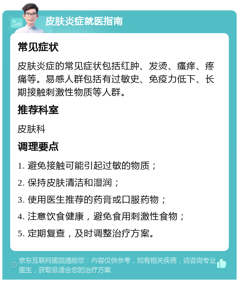 皮肤炎症就医指南 常见症状 皮肤炎症的常见症状包括红肿、发烫、瘙痒、疼痛等。易感人群包括有过敏史、免疫力低下、长期接触刺激性物质等人群。 推荐科室 皮肤科 调理要点 1. 避免接触可能引起过敏的物质； 2. 保持皮肤清洁和湿润； 3. 使用医生推荐的药膏或口服药物； 4. 注意饮食健康，避免食用刺激性食物； 5. 定期复查，及时调整治疗方案。