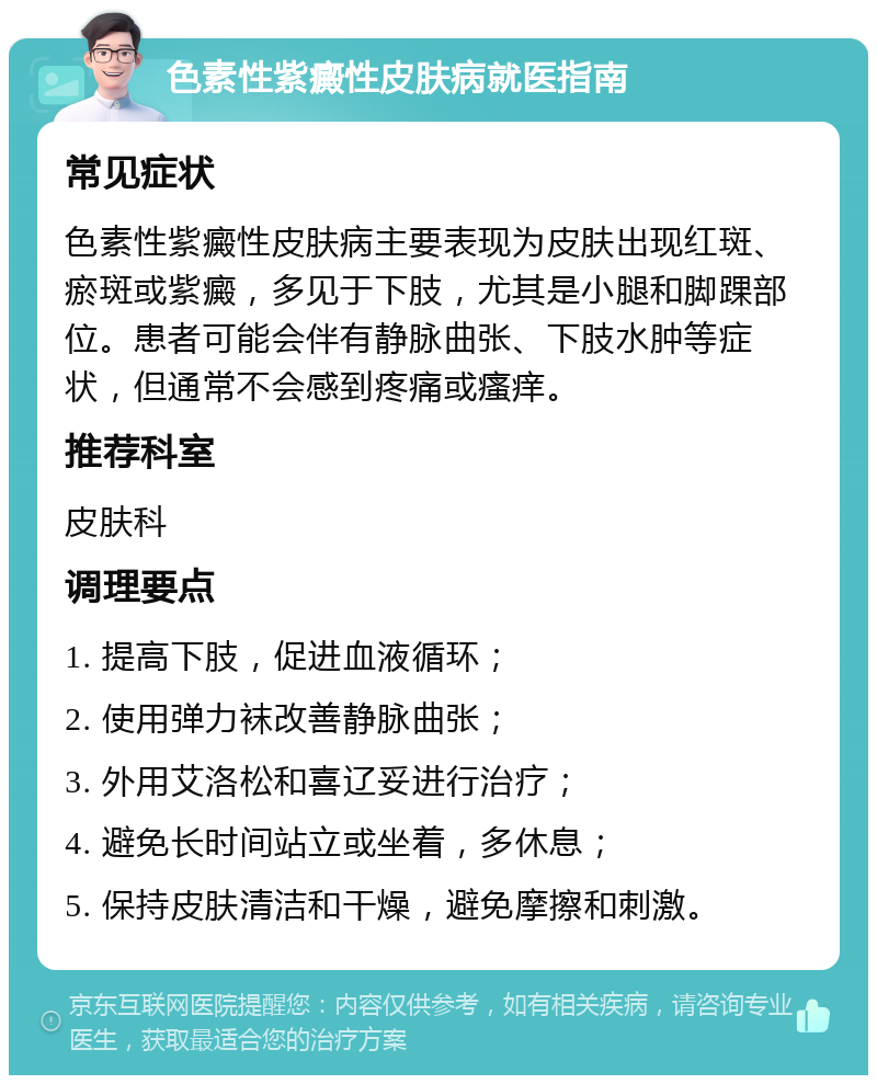 色素性紫癜性皮肤病就医指南 常见症状 色素性紫癜性皮肤病主要表现为皮肤出现红斑、瘀斑或紫癜，多见于下肢，尤其是小腿和脚踝部位。患者可能会伴有静脉曲张、下肢水肿等症状，但通常不会感到疼痛或瘙痒。 推荐科室 皮肤科 调理要点 1. 提高下肢，促进血液循环； 2. 使用弹力袜改善静脉曲张； 3. 外用艾洛松和喜辽妥进行治疗； 4. 避免长时间站立或坐着，多休息； 5. 保持皮肤清洁和干燥，避免摩擦和刺激。