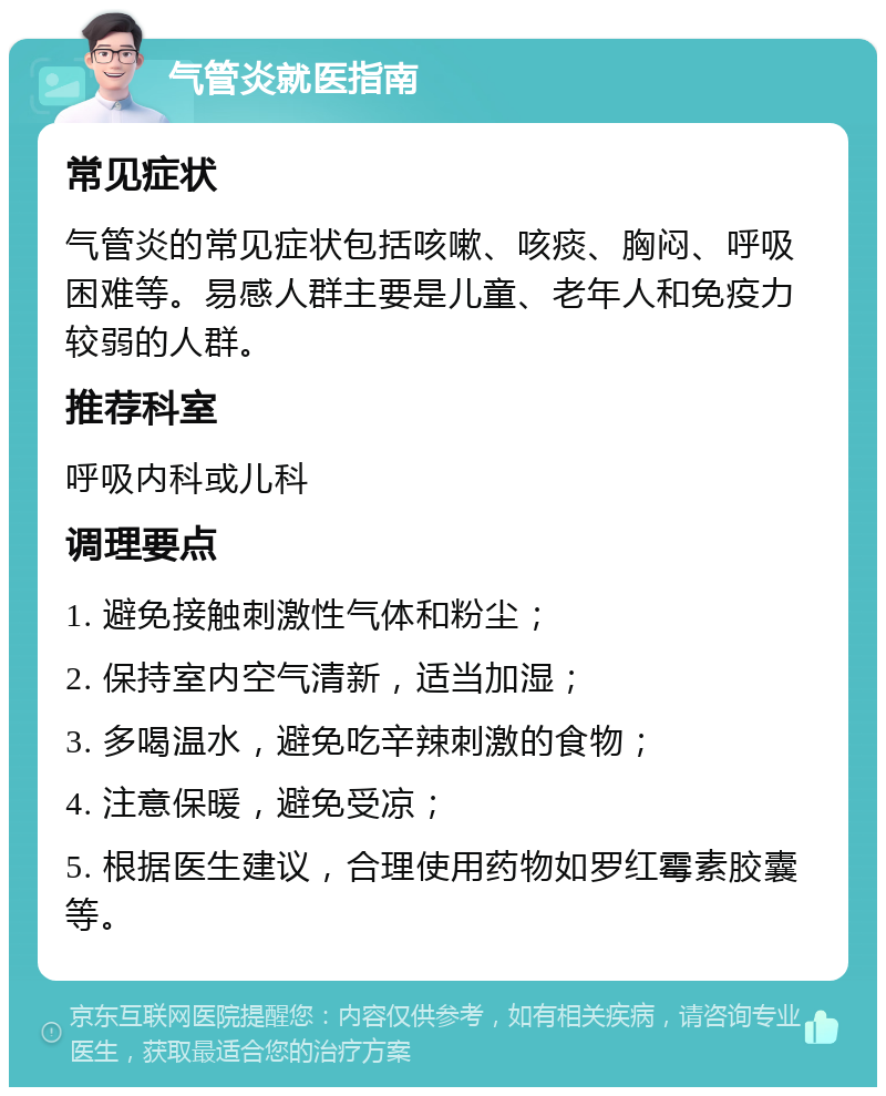 气管炎就医指南 常见症状 气管炎的常见症状包括咳嗽、咳痰、胸闷、呼吸困难等。易感人群主要是儿童、老年人和免疫力较弱的人群。 推荐科室 呼吸内科或儿科 调理要点 1. 避免接触刺激性气体和粉尘； 2. 保持室内空气清新，适当加湿； 3. 多喝温水，避免吃辛辣刺激的食物； 4. 注意保暖，避免受凉； 5. 根据医生建议，合理使用药物如罗红霉素胶囊等。