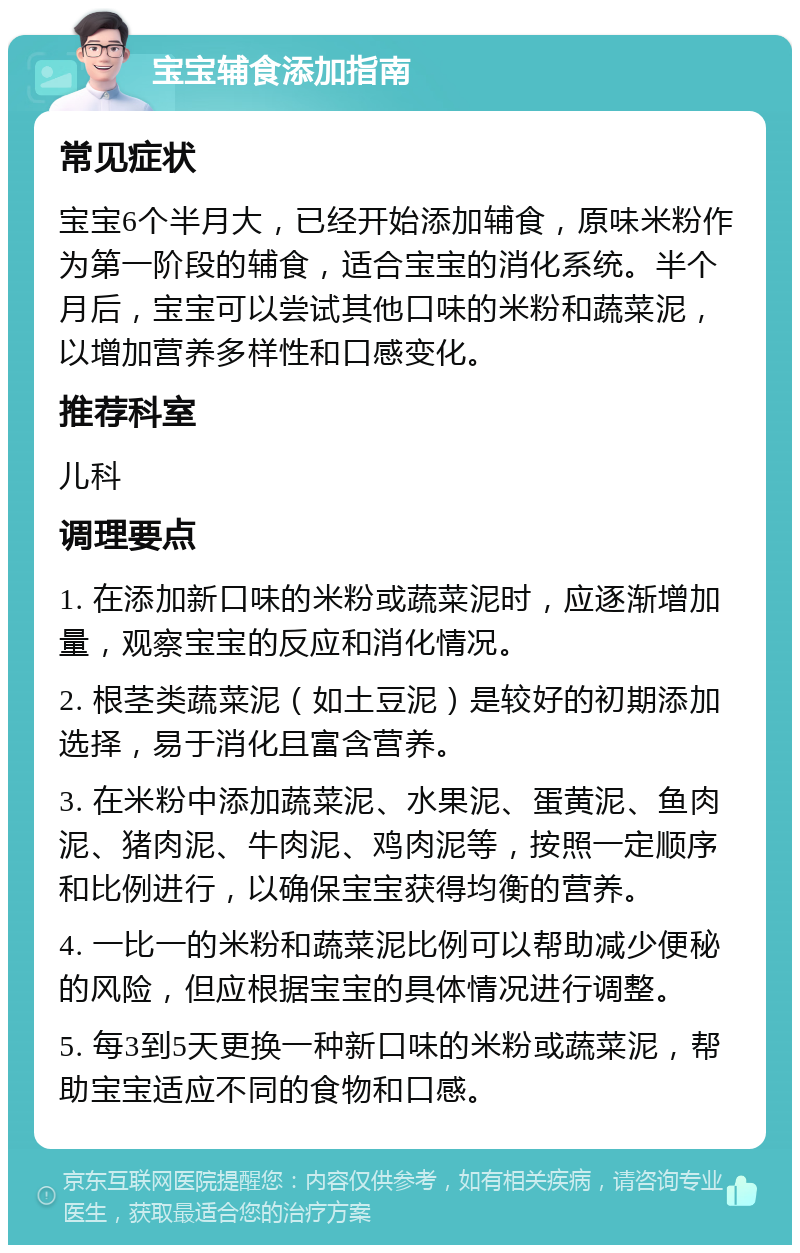 宝宝辅食添加指南 常见症状 宝宝6个半月大，已经开始添加辅食，原味米粉作为第一阶段的辅食，适合宝宝的消化系统。半个月后，宝宝可以尝试其他口味的米粉和蔬菜泥，以增加营养多样性和口感变化。 推荐科室 儿科 调理要点 1. 在添加新口味的米粉或蔬菜泥时，应逐渐增加量，观察宝宝的反应和消化情况。 2. 根茎类蔬菜泥（如土豆泥）是较好的初期添加选择，易于消化且富含营养。 3. 在米粉中添加蔬菜泥、水果泥、蛋黄泥、鱼肉泥、猪肉泥、牛肉泥、鸡肉泥等，按照一定顺序和比例进行，以确保宝宝获得均衡的营养。 4. 一比一的米粉和蔬菜泥比例可以帮助减少便秘的风险，但应根据宝宝的具体情况进行调整。 5. 每3到5天更换一种新口味的米粉或蔬菜泥，帮助宝宝适应不同的食物和口感。