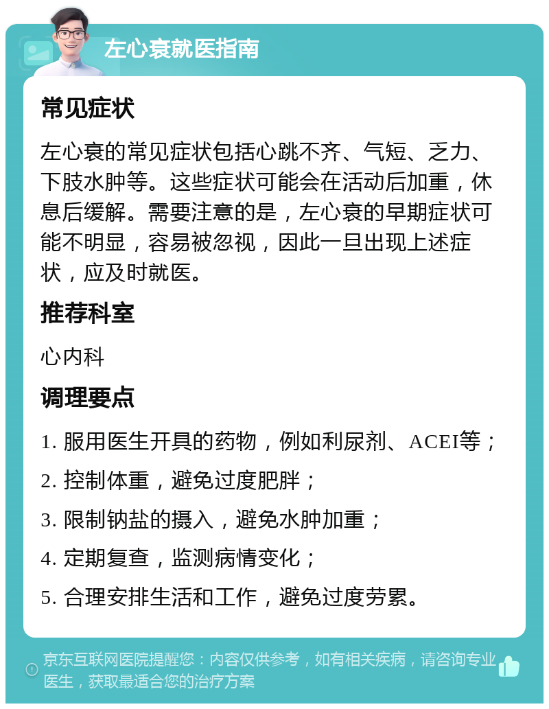 左心衰就医指南 常见症状 左心衰的常见症状包括心跳不齐、气短、乏力、下肢水肿等。这些症状可能会在活动后加重，休息后缓解。需要注意的是，左心衰的早期症状可能不明显，容易被忽视，因此一旦出现上述症状，应及时就医。 推荐科室 心内科 调理要点 1. 服用医生开具的药物，例如利尿剂、ACEI等； 2. 控制体重，避免过度肥胖； 3. 限制钠盐的摄入，避免水肿加重； 4. 定期复查，监测病情变化； 5. 合理安排生活和工作，避免过度劳累。