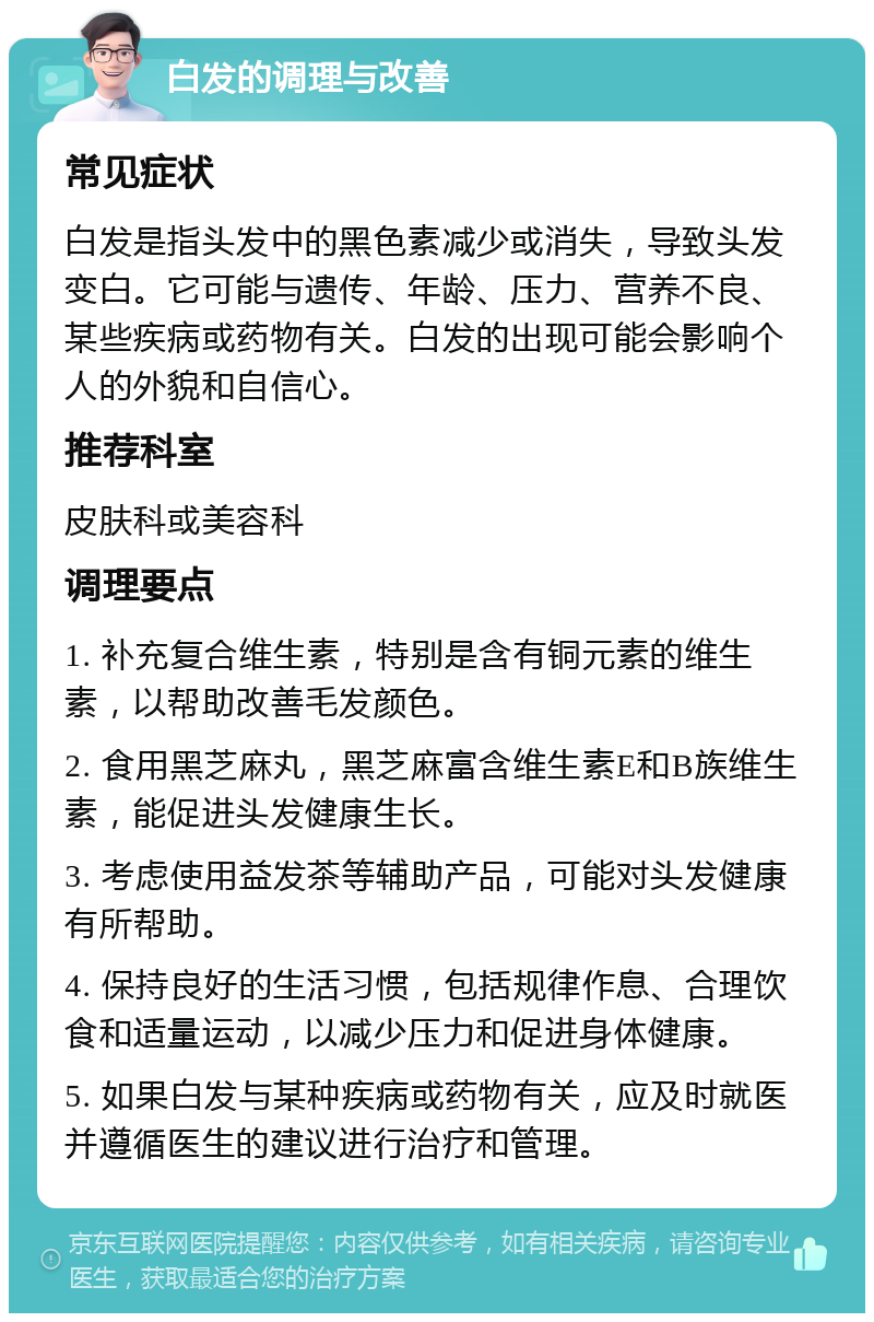 白发的调理与改善 常见症状 白发是指头发中的黑色素减少或消失，导致头发变白。它可能与遗传、年龄、压力、营养不良、某些疾病或药物有关。白发的出现可能会影响个人的外貌和自信心。 推荐科室 皮肤科或美容科 调理要点 1. 补充复合维生素，特别是含有铜元素的维生素，以帮助改善毛发颜色。 2. 食用黑芝麻丸，黑芝麻富含维生素E和B族维生素，能促进头发健康生长。 3. 考虑使用益发茶等辅助产品，可能对头发健康有所帮助。 4. 保持良好的生活习惯，包括规律作息、合理饮食和适量运动，以减少压力和促进身体健康。 5. 如果白发与某种疾病或药物有关，应及时就医并遵循医生的建议进行治疗和管理。