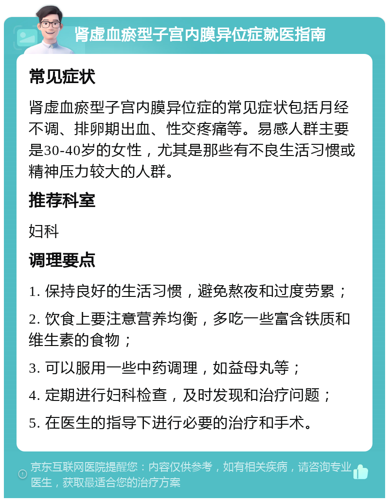 肾虚血瘀型子宫内膜异位症就医指南 常见症状 肾虚血瘀型子宫内膜异位症的常见症状包括月经不调、排卵期出血、性交疼痛等。易感人群主要是30-40岁的女性，尤其是那些有不良生活习惯或精神压力较大的人群。 推荐科室 妇科 调理要点 1. 保持良好的生活习惯，避免熬夜和过度劳累； 2. 饮食上要注意营养均衡，多吃一些富含铁质和维生素的食物； 3. 可以服用一些中药调理，如益母丸等； 4. 定期进行妇科检查，及时发现和治疗问题； 5. 在医生的指导下进行必要的治疗和手术。