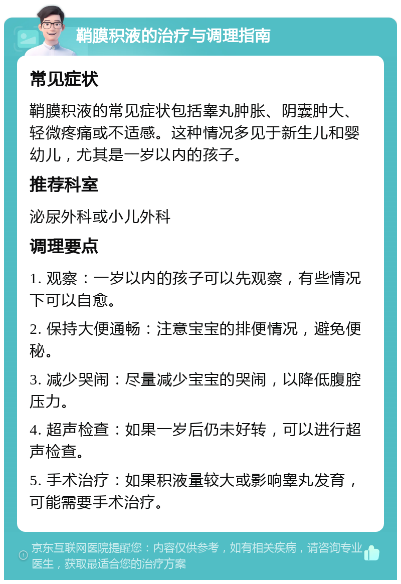 鞘膜积液的治疗与调理指南 常见症状 鞘膜积液的常见症状包括睾丸肿胀、阴囊肿大、轻微疼痛或不适感。这种情况多见于新生儿和婴幼儿，尤其是一岁以内的孩子。 推荐科室 泌尿外科或小儿外科 调理要点 1. 观察：一岁以内的孩子可以先观察，有些情况下可以自愈。 2. 保持大便通畅：注意宝宝的排便情况，避免便秘。 3. 减少哭闹：尽量减少宝宝的哭闹，以降低腹腔压力。 4. 超声检查：如果一岁后仍未好转，可以进行超声检查。 5. 手术治疗：如果积液量较大或影响睾丸发育，可能需要手术治疗。