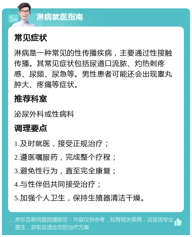 淋病就医指南 常见症状 淋病是一种常见的性传播疾病，主要通过性接触传播。其常见症状包括尿道口流脓、灼热刺疼感、尿频、尿急等。男性患者可能还会出现睾丸肿大、疼痛等症状。 推荐科室 泌尿外科或性病科 调理要点 1.及时就医，接受正规治疗； 2.遵医嘱服药，完成整个疗程； 3.避免性行为，直至完全康复； 4.与性伴侣共同接受治疗； 5.加强个人卫生，保持生殖器清洁干燥。