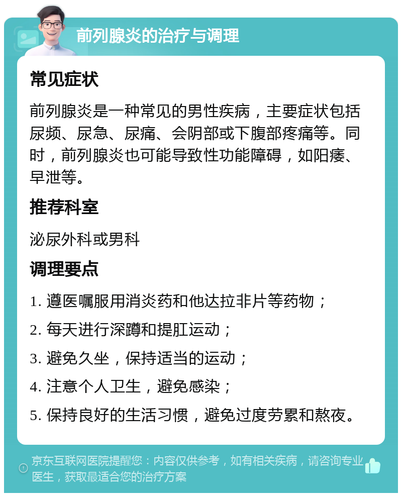 前列腺炎的治疗与调理 常见症状 前列腺炎是一种常见的男性疾病，主要症状包括尿频、尿急、尿痛、会阴部或下腹部疼痛等。同时，前列腺炎也可能导致性功能障碍，如阳痿、早泄等。 推荐科室 泌尿外科或男科 调理要点 1. 遵医嘱服用消炎药和他达拉非片等药物； 2. 每天进行深蹲和提肛运动； 3. 避免久坐，保持适当的运动； 4. 注意个人卫生，避免感染； 5. 保持良好的生活习惯，避免过度劳累和熬夜。