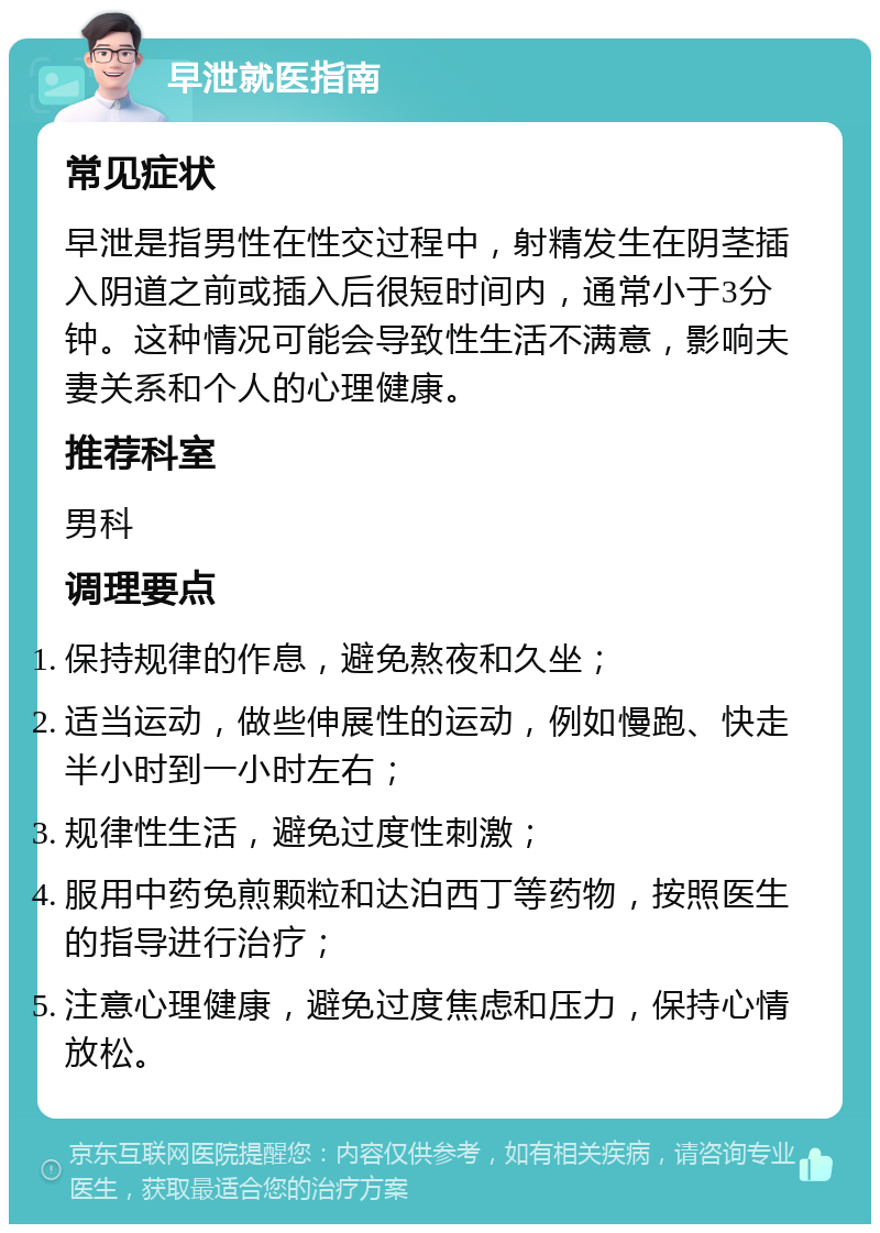 早泄就医指南 常见症状 早泄是指男性在性交过程中，射精发生在阴茎插入阴道之前或插入后很短时间内，通常小于3分钟。这种情况可能会导致性生活不满意，影响夫妻关系和个人的心理健康。 推荐科室 男科 调理要点 保持规律的作息，避免熬夜和久坐； 适当运动，做些伸展性的运动，例如慢跑、快走半小时到一小时左右； 规律性生活，避免过度性刺激； 服用中药免煎颗粒和达泊西丁等药物，按照医生的指导进行治疗； 注意心理健康，避免过度焦虑和压力，保持心情放松。