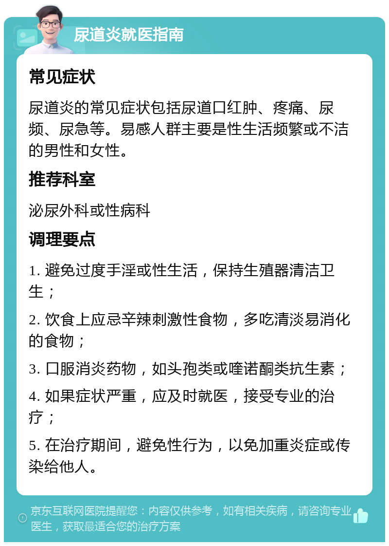 尿道炎就医指南 常见症状 尿道炎的常见症状包括尿道口红肿、疼痛、尿频、尿急等。易感人群主要是性生活频繁或不洁的男性和女性。 推荐科室 泌尿外科或性病科 调理要点 1. 避免过度手淫或性生活，保持生殖器清洁卫生； 2. 饮食上应忌辛辣刺激性食物，多吃清淡易消化的食物； 3. 口服消炎药物，如头孢类或喹诺酮类抗生素； 4. 如果症状严重，应及时就医，接受专业的治疗； 5. 在治疗期间，避免性行为，以免加重炎症或传染给他人。