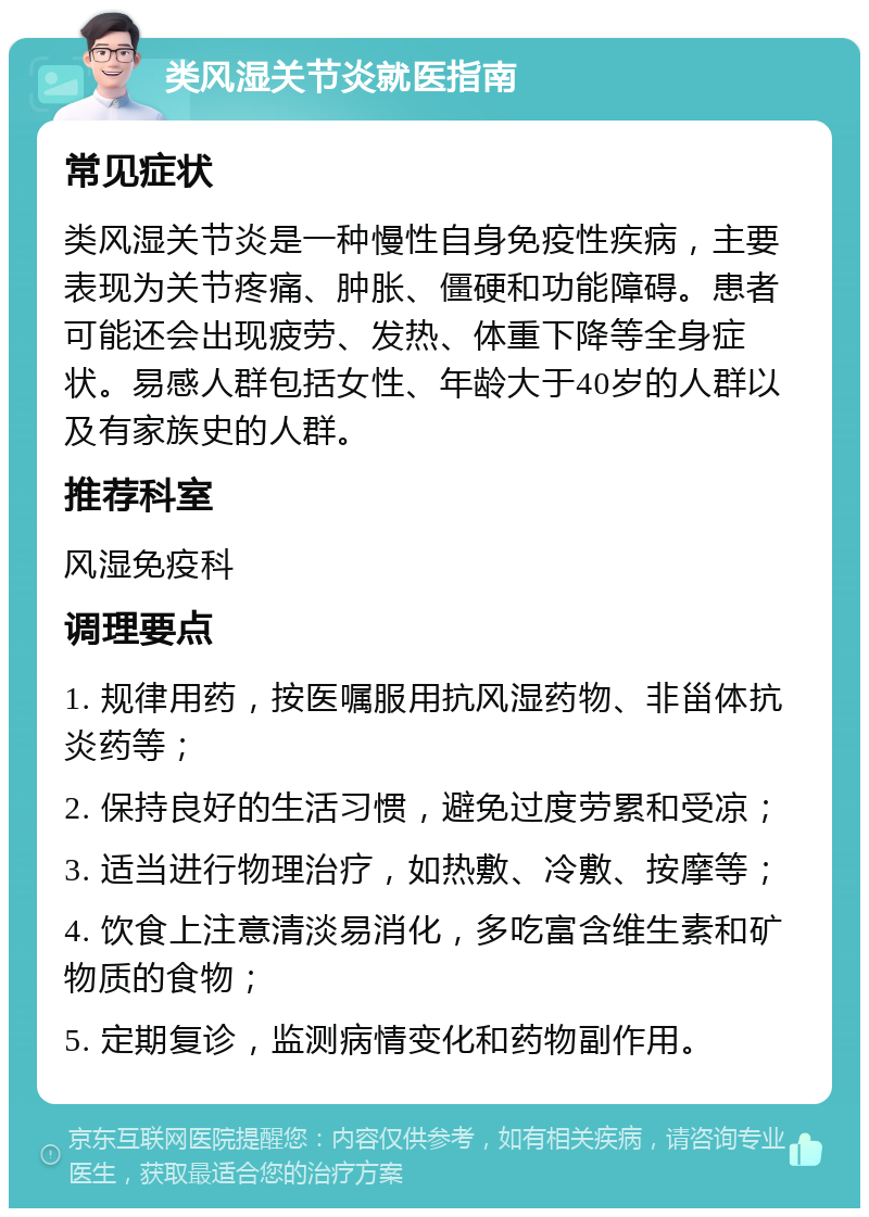 类风湿关节炎就医指南 常见症状 类风湿关节炎是一种慢性自身免疫性疾病，主要表现为关节疼痛、肿胀、僵硬和功能障碍。患者可能还会出现疲劳、发热、体重下降等全身症状。易感人群包括女性、年龄大于40岁的人群以及有家族史的人群。 推荐科室 风湿免疫科 调理要点 1. 规律用药，按医嘱服用抗风湿药物、非甾体抗炎药等； 2. 保持良好的生活习惯，避免过度劳累和受凉； 3. 适当进行物理治疗，如热敷、冷敷、按摩等； 4. 饮食上注意清淡易消化，多吃富含维生素和矿物质的食物； 5. 定期复诊，监测病情变化和药物副作用。